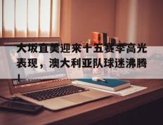 极速竞猜-大坂直美迎来十五赛季高光表现，澳大利亚队球迷沸腾！的简单介绍