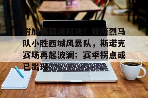 极速竞猜-附加赛巅峰对决！钱塘烈马队小胜西城风暴队，斯诺克赛场再起波澜；赛季拐点或已出现的简单介绍